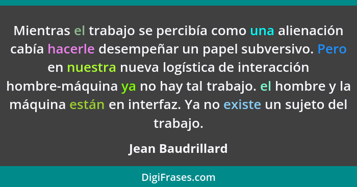 Mientras el trabajo se percibía como una alienación cabía hacerle desempeñar un papel subversivo. Pero en nuestra nueva logística d... - Jean Baudrillard