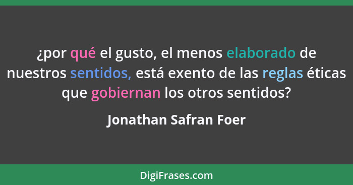 ¿por qué el gusto, el menos elaborado de nuestros sentidos, está exento de las reglas éticas que gobiernan los otros sentidos?... - Jonathan Safran Foer