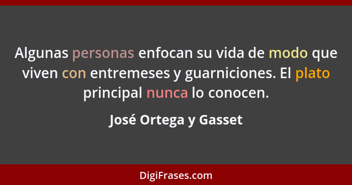 Algunas personas enfocan su vida de modo que viven con entremeses y guarniciones. El plato principal nunca lo conocen.... - José Ortega y Gasset