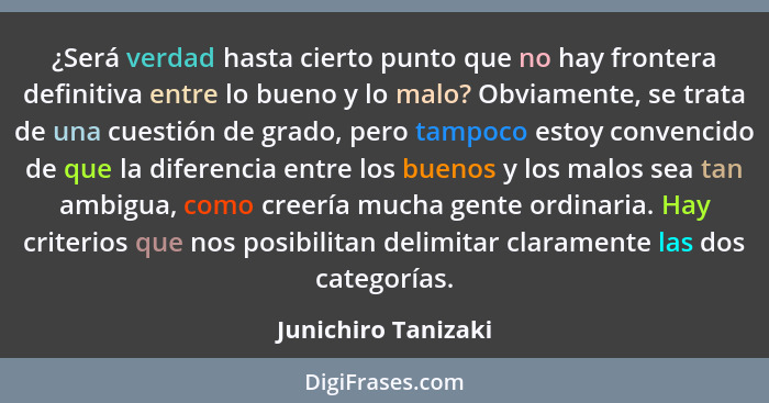 ¿Será verdad hasta cierto punto que no hay frontera definitiva entre lo bueno y lo malo? Obviamente, se trata de una cuestión de... - Junichiro Tanizaki