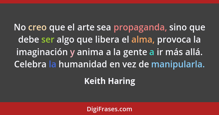 No creo que el arte sea propaganda, sino que debe ser algo que libera el alma, provoca la imaginación y anima a la gente a ir más allá.... - Keith Haring