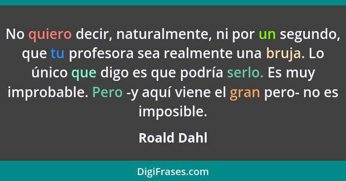 No quiero decir, naturalmente, ni por un segundo, que tu profesora sea realmente una bruja. Lo único que digo es que podría serlo. Es muy... - Roald Dahl