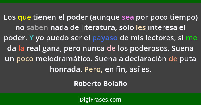 Los que tienen el poder (aunque sea por poco tiempo) no saben nada de literatura, sólo les interesa el poder. Y yo puedo ser el payas... - Roberto Bolaño