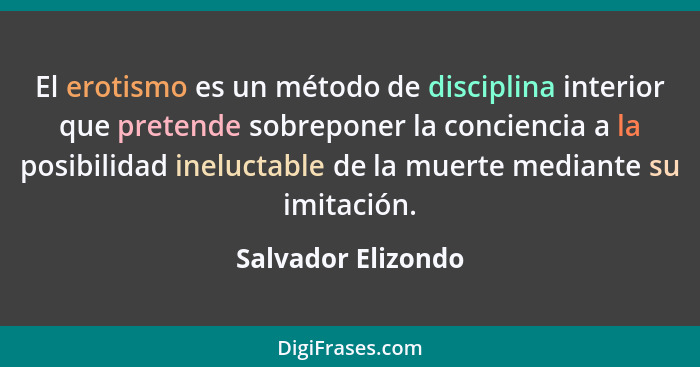 El erotismo es un método de disciplina interior que pretende sobreponer la conciencia a la posibilidad ineluctable de la muerte me... - Salvador Elizondo