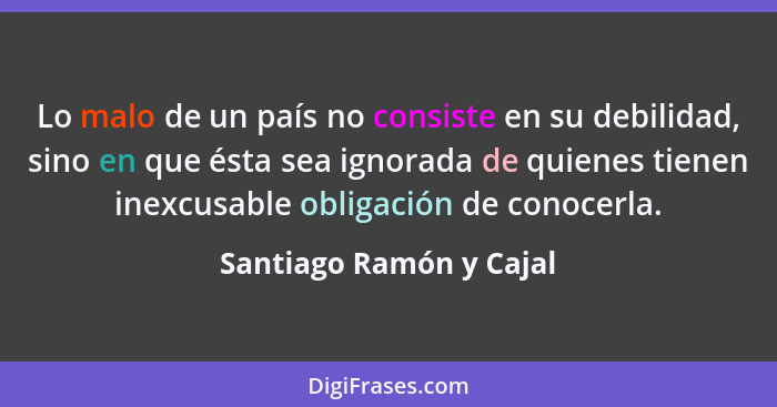 Lo malo de un país no consiste en su debilidad, sino en que ésta sea ignorada de quienes tienen inexcusable obligación de con... - Santiago Ramón y Cajal