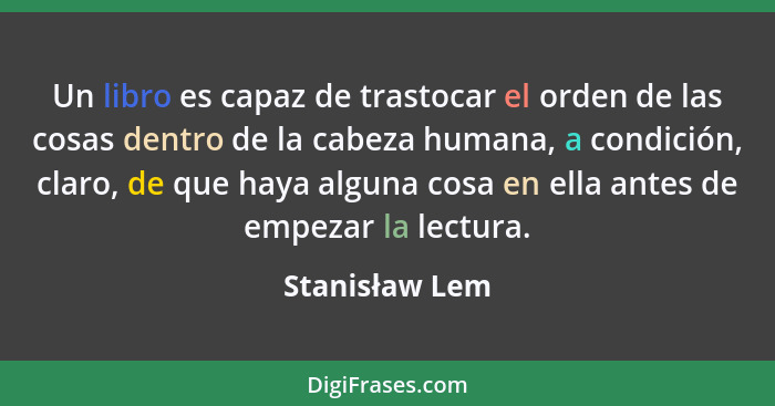 Un libro es capaz de trastocar el orden de las cosas dentro de la cabeza humana, a condición, claro, de que haya alguna cosa en ella a... - Stanisław Lem