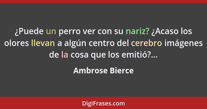 ¿Puede un perro ver con su nariz? ¿Acaso los olores llevan a algún centro del cerebro imágenes de la cosa que los emitió?...... - Ambrose Bierce