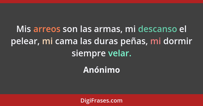 Mis arreos son las armas, mi descanso el pelear, mi cama las duras peñas, mi dormir siempre velar.... - Anónimo