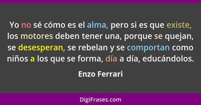 Yo no sé cómo es el alma, pero si es que existe, los motores deben tener una, porque se quejan, se desesperan, se rebelan y se comporta... - Enzo Ferrari