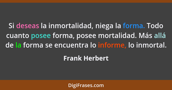 Si deseas la inmortalidad, niega la forma. Todo cuanto posee forma, posee mortalidad. Más allá de la forma se encuentra lo informe, lo... - Frank Herbert