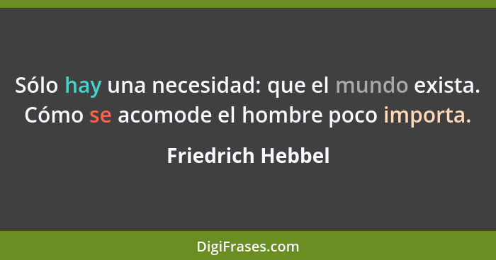 Sólo hay una necesidad: que el mundo exista. Cómo se acomode el hombre poco importa.... - Friedrich Hebbel