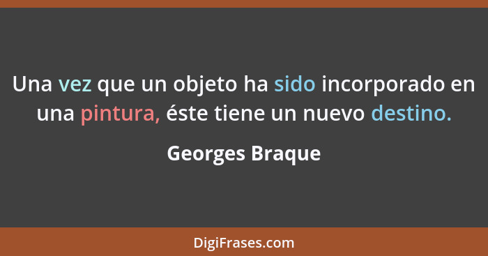 Una vez que un objeto ha sido incorporado en una pintura, éste tiene un nuevo destino.... - Georges Braque