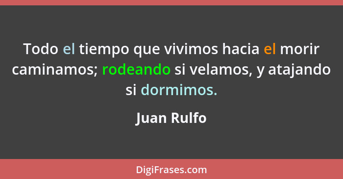 Todo el tiempo que vivimos hacia el morir caminamos; rodeando si velamos, y atajando si dormimos.... - Juan Rulfo