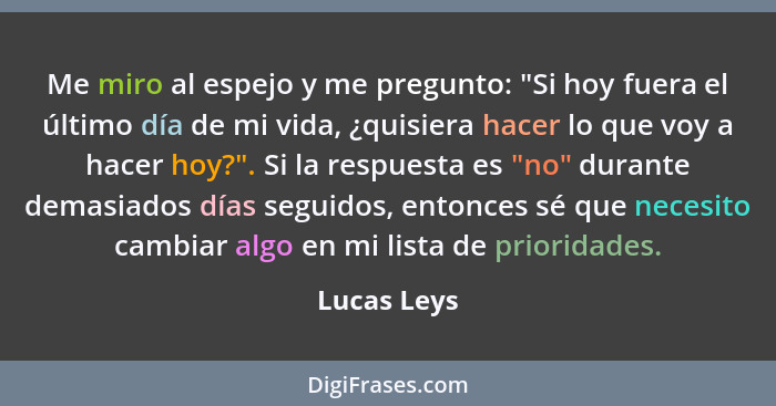 Me miro al espejo y me pregunto: "Si hoy fuera el último día de mi vida, ¿quisiera hacer lo que voy a hacer hoy?". Si la respuesta es "no... - Lucas Leys