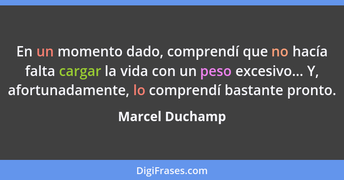 En un momento dado, comprendí que no hacía falta cargar la vida con un peso excesivo... Y, afortunadamente, lo comprendí bastante pro... - Marcel Duchamp