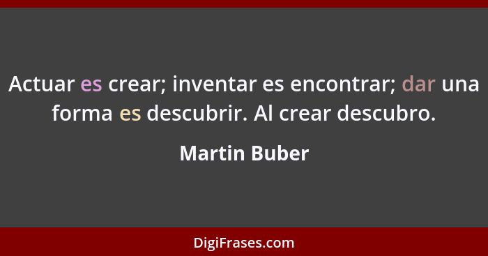 Actuar es crear; inventar es encontrar; dar una forma es descubrir. Al crear descubro.... - Martin Buber