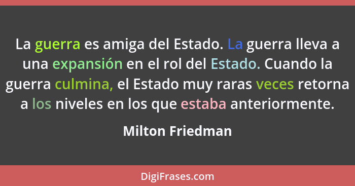 La guerra es amiga del Estado. La guerra lleva a una expansión en el rol del Estado. Cuando la guerra culmina, el Estado muy raras v... - Milton Friedman