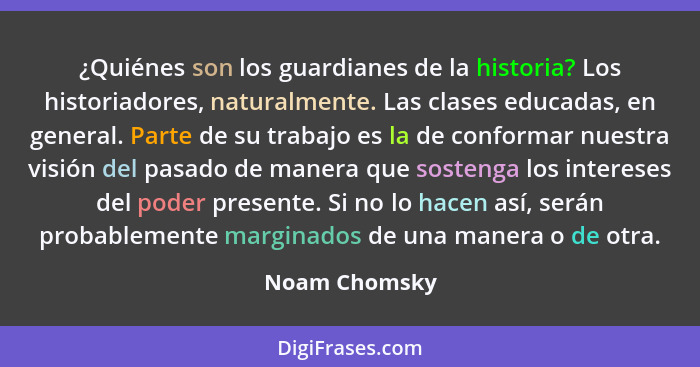 ¿Quiénes son los guardianes de la historia? Los historiadores, naturalmente. Las clases educadas, en general. Parte de su trabajo es la... - Noam Chomsky