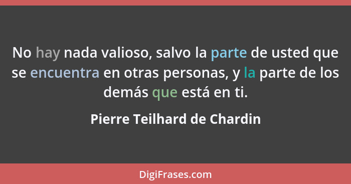 No hay nada valioso, salvo la parte de usted que se encuentra en otras personas, y la parte de los demás que está en ti.... - Pierre Teilhard de Chardin