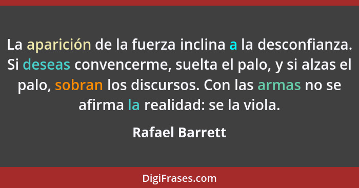 La aparición de la fuerza inclina a la desconfianza. Si deseas convencerme, suelta el palo, y si alzas el palo, sobran los discursos.... - Rafael Barrett