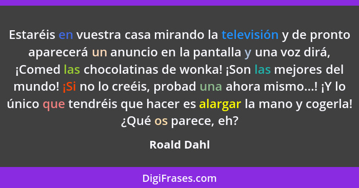 Estaréis en vuestra casa mirando la televisión y de pronto aparecerá un anuncio en la pantalla y una voz dirá, ¡Comed las chocolatinas de... - Roald Dahl