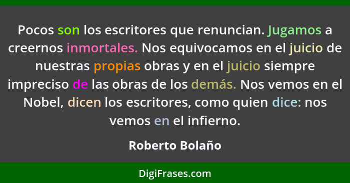 Pocos son los escritores que renuncian. Jugamos a creernos inmortales. Nos equivocamos en el juicio de nuestras propias obras y en el... - Roberto Bolaño