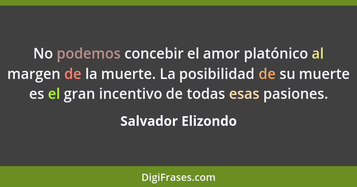 No podemos concebir el amor platónico al margen de la muerte. La posibilidad de su muerte es el gran incentivo de todas esas pasio... - Salvador Elizondo