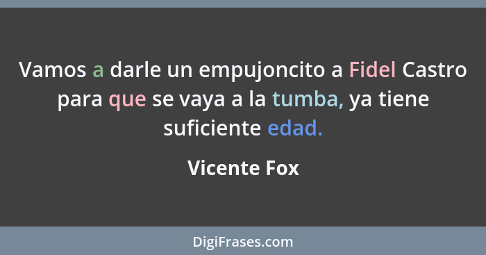 Vamos a darle un empujoncito a Fidel Castro para que se vaya a la tumba, ya tiene suficiente edad.... - Vicente Fox