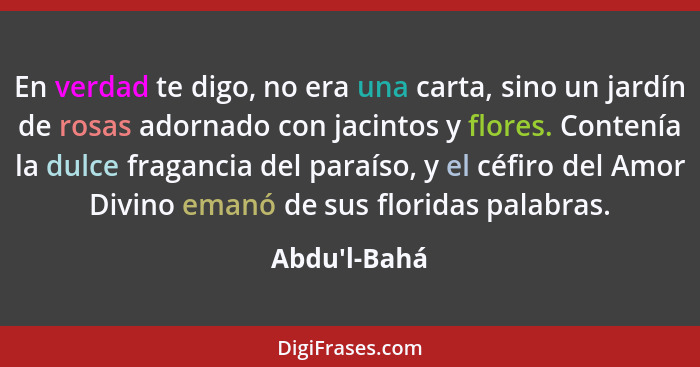 En verdad te digo, no era una carta, sino un jardín de rosas adornado con jacintos y flores. Contenía la dulce fragancia del paraíso... - Abdu'l-Bahá