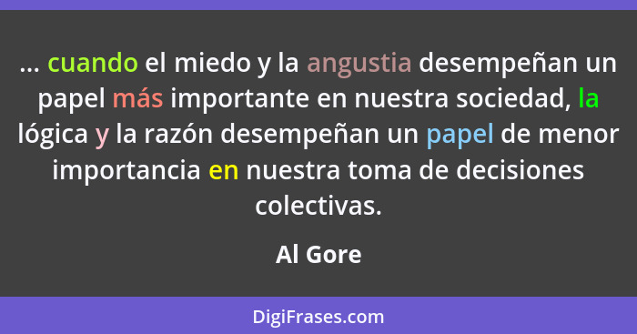 ... cuando el miedo y la angustia desempeñan un papel más importante en nuestra sociedad, la lógica y la razón desempeñan un papel de menor... - Al Gore