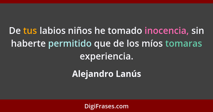 De tus labios niños he tomado inocencia, sin haberte permitido que de los míos tomaras experiencia.... - Alejandro Lanús