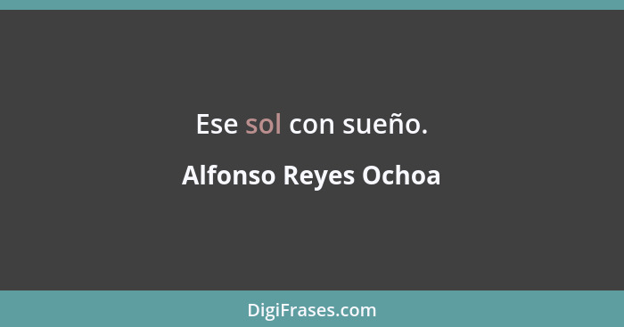 Ese sol con sueño.... - Alfonso Reyes Ochoa