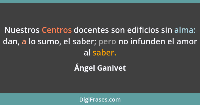 Nuestros Centros docentes son edificios sin alma: dan, a lo sumo, el saber; pero no infunden el amor al saber.... - Ángel Ganivet