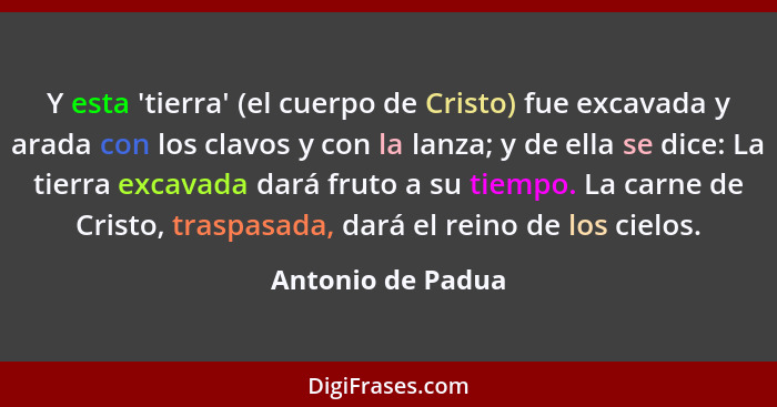 Y esta 'tierra' (el cuerpo de Cristo) fue excavada y arada con los clavos y con la lanza; y de ella se dice: La tierra excavada dar... - Antonio de Padua