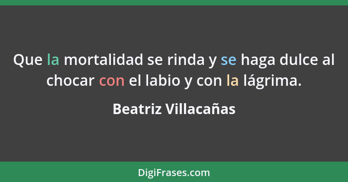 Que la mortalidad se rinda y se haga dulce al chocar con el labio y con la lágrima.... - Beatriz Villacañas