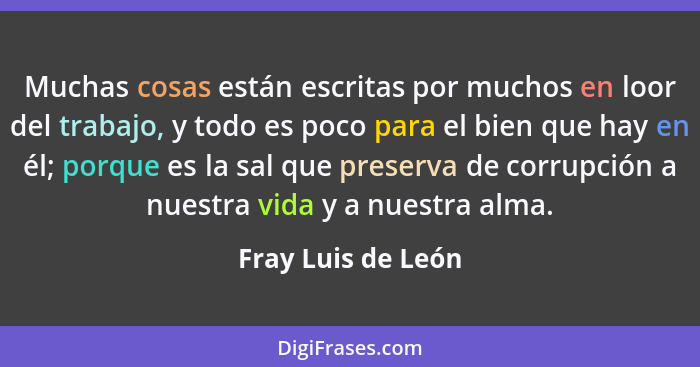 Muchas cosas están escritas por muchos en loor del trabajo, y todo es poco para el bien que hay en él; porque es la sal que preser... - Fray Luis de León