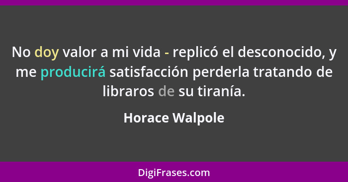 No doy valor a mi vida - replicó el desconocido, y me producirá satisfacción perderla tratando de libraros de su tiranía.... - Horace Walpole