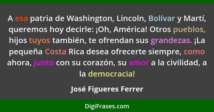 A esa patria de Washington, Lincoln, Bolívar y Martí, queremos hoy decirle: ¡Oh, América! Otros pueblos, hijos tuyos también, t... - José Figueres Ferrer