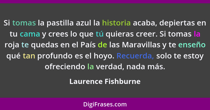 Si tomas la pastilla azul la historia acaba, depiertas en tu cama y crees lo que tú quieras creer. Si tomas la roja te quedas en... - Laurence Fishburne