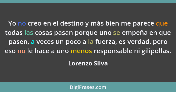 Yo no creo en el destino y más bien me parece que todas las cosas pasan porque uno se empeña en que pasen, a veces un poco a la fuerza... - Lorenzo Silva