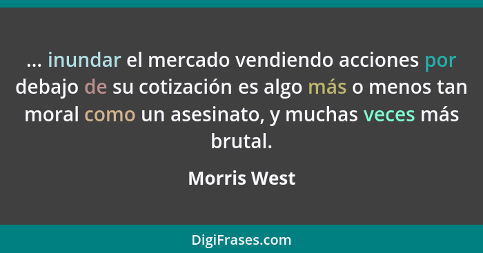 ... inundar el mercado vendiendo acciones por debajo de su cotización es algo más o menos tan moral como un asesinato, y muchas veces má... - Morris West