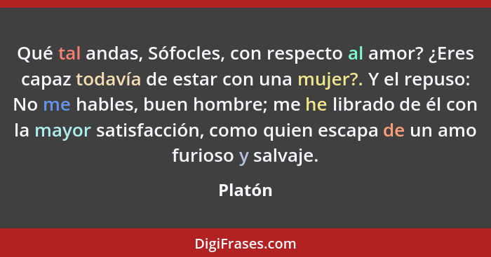 Qué tal andas, Sófocles, con respecto al amor? ¿Eres capaz todavía de estar con una mujer?. Y el repuso: No me hables, buen hombre; me he lib... - Platón