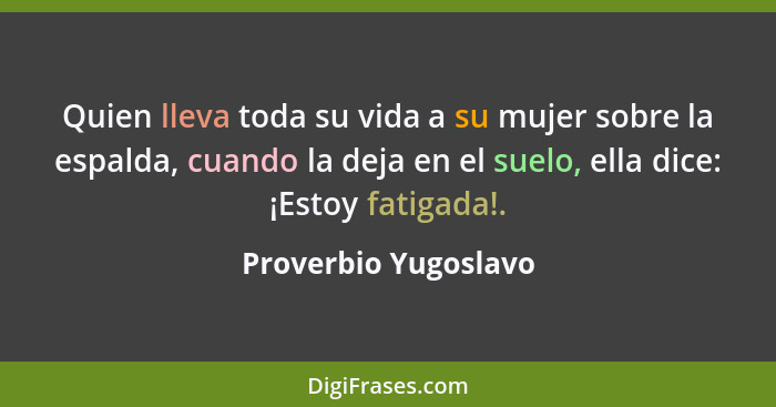 Quien lleva toda su vida a su mujer sobre la espalda, cuando la deja en el suelo, ella dice: ¡Estoy fatigada!.... - Proverbio Yugoslavo