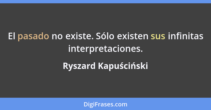 El pasado no existe. Sólo existen sus infinitas interpretaciones.... - Ryszard Kapuściński