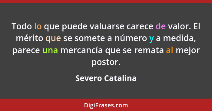 Todo lo que puede valuarse carece de valor. El mérito que se somete a número y a medida, parece una mercancía que se remata al mejor... - Severo Catalina