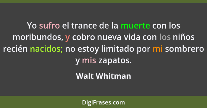 Yo sufro el trance de la muerte con los moribundos, y cobro nueva vida con los niños recién nacidos; no estoy limitado por mi sombrero... - Walt Whitman