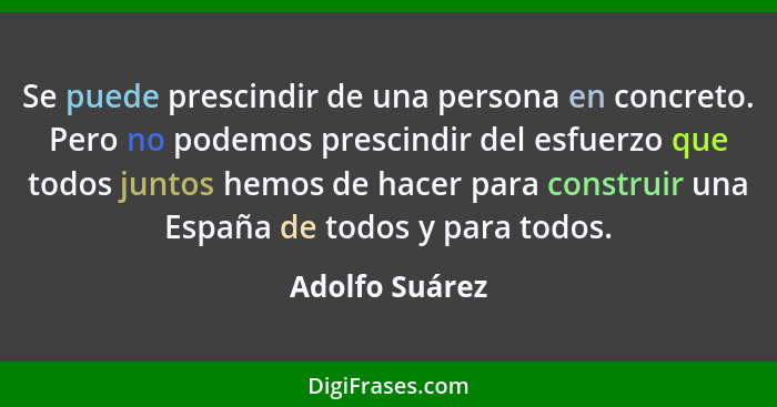 Se puede prescindir de una persona en concreto. Pero no podemos prescindir del esfuerzo que todos juntos hemos de hacer para construir... - Adolfo Suárez