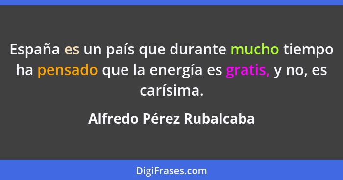 España es un país que durante mucho tiempo ha pensado que la energía es gratis, y no, es carísima.... - Alfredo Pérez Rubalcaba