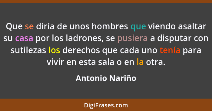 Que se diría de unos hombres que viendo asaltar su casa por los ladrones, se pusiera a disputar con sutilezas los derechos que cada u... - Antonio Nariño