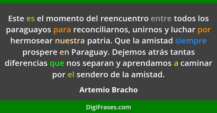 Este es el momento del reencuentro entre todos los paraguayos para reconciliarnos, unirnos y luchar por hermosear nuestra patria. Que... - Artemio Bracho